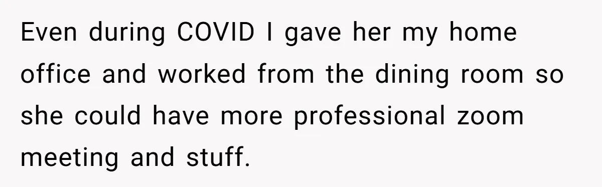 Even during COVID I gave her my home office and worked from the dining room so she could have more professional zoom meeting and stuff.