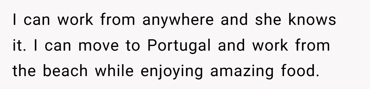 I can work from anywhere and she knows it. I can move to Portugal and work from the beach while enjoying amazing food.