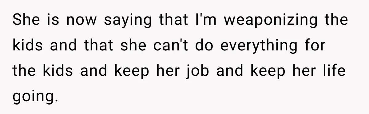 She is now saying that I'm weaponizing the kids and that she can't do everything for the kids and keep her job and keep her life going.