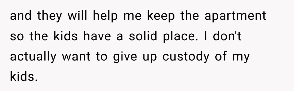 and they will help me keep the apartment so the kids have a solid place. I don't actually want to give up custody of my kids.