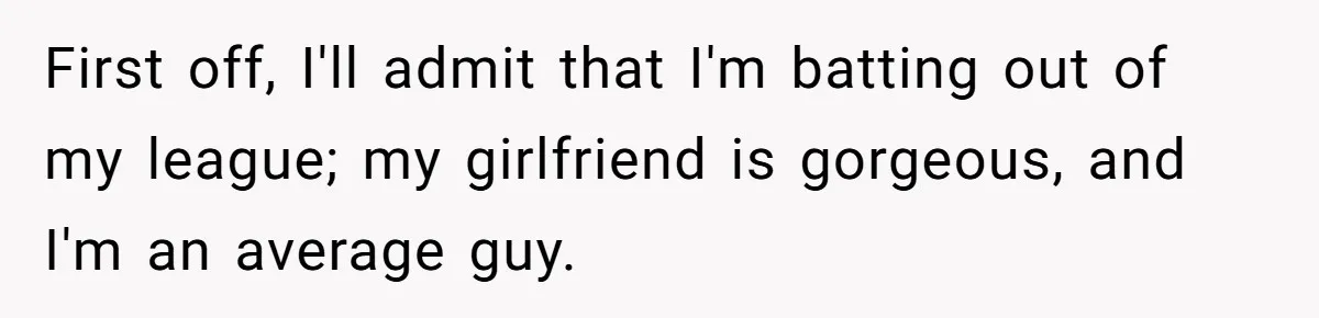 First off, I'll admit that I'm batting out of my league; my girlfriend is gorgeous, and I'm an average guy.