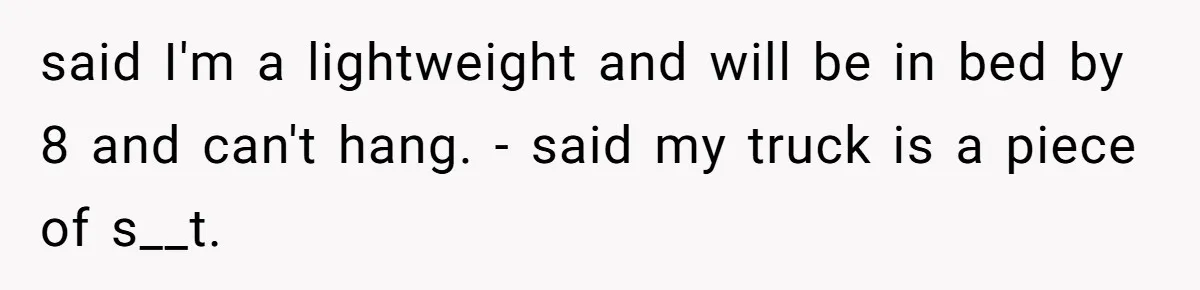 said I'm a lightweight and will be in bed by 8 and can't hang. - said my truck is a piece of s__t.