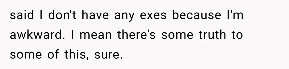 said I don't have any exes because I'm awkward. I mean there's some truth to some of this, sure.