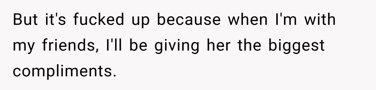 But it's fucked up because when I'm with my friends, I'll be giving her the biggest compliments.