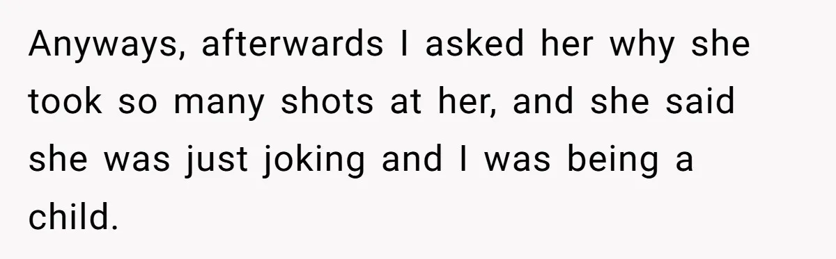 Anyways, afterwards I asked her why she took so many shots at her, and she said she was just joking and I was being a child.
