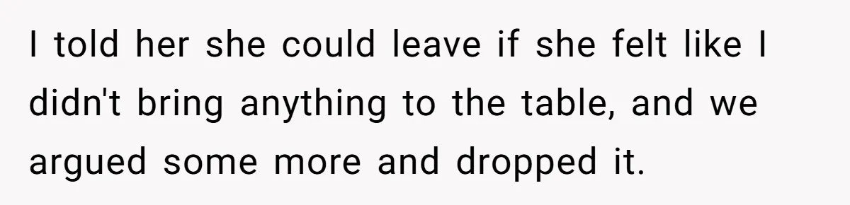 I told her she could leave if she felt like I didn't bring anything to the table, and we argued some more and dropped it.