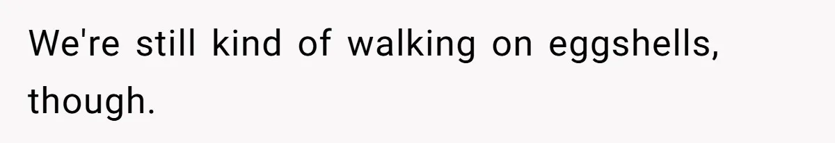 We're still kind of walking on eggshells, though.