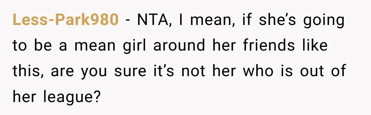 Less-Park980 − NTA, I mean, if she’s going to be a mean girl around her friends like this, are you sure it’s not her who is out of her league?