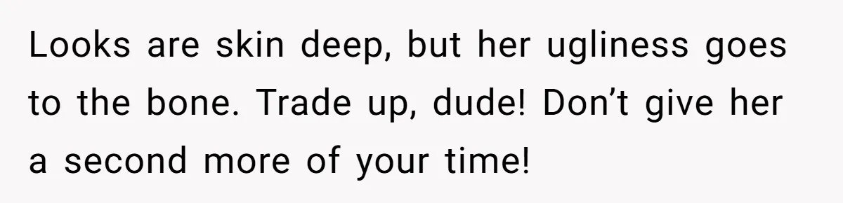 Looks are skin deep, but her ugliness goes to the bone. Trade up, dude! Don’t give her a second more of your time!