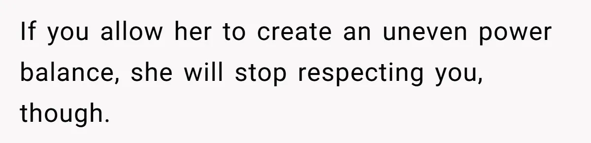 If you allow her to create an uneven power balance, she will stop respecting you, though.