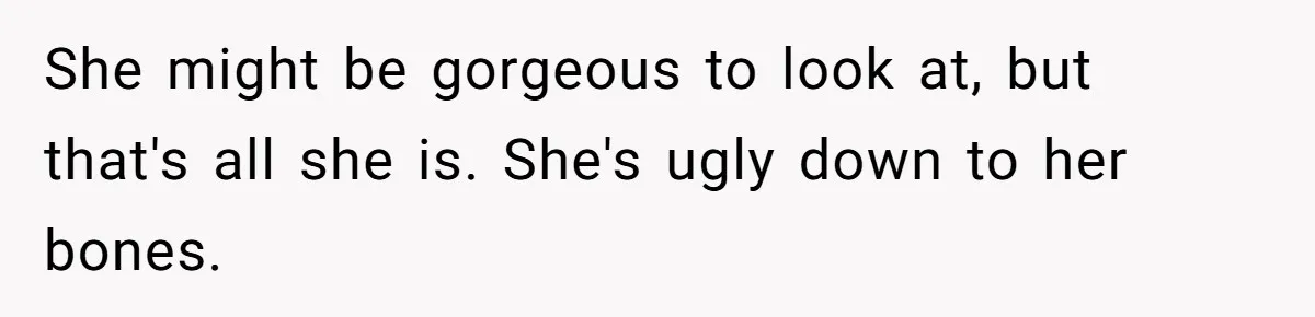 She might be gorgeous to look at, but that's all she is. She's ugly down to her bones.