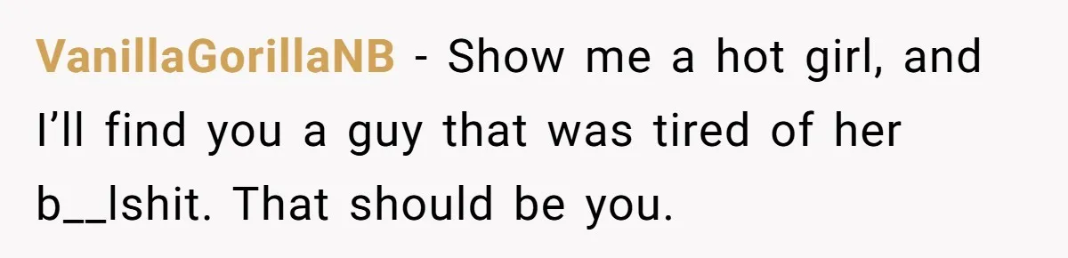 VanillaGorillaNB − Show me a hot girl, and I’ll find you a guy that was tired of her b__lshit. That should be you.
