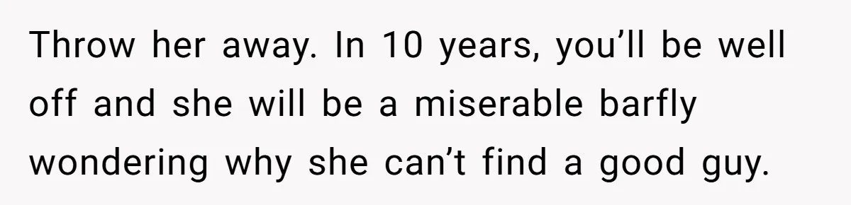 Throw her away. In 10 years, you’ll be well off and she will be a miserable barfly wondering why she can’t find a good guy.