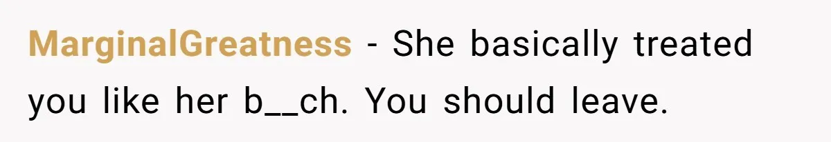 MarginalGreatness − She basically treated you like her b__ch. You should leave.