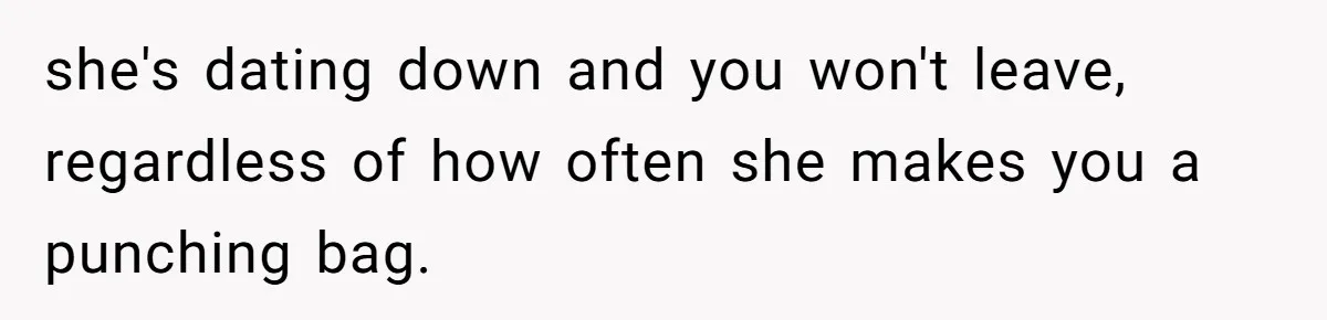 she's dating down and you won't leave, regardless of how often she makes you a punching bag.
