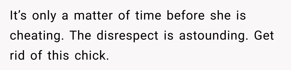 It’s only a matter of time before she is cheating. The disrespect is astounding. Get rid of this chick.