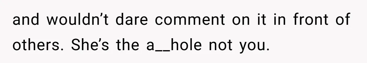 and wouldn’t dare comment on it in front of others. She’s the a__hole not you.