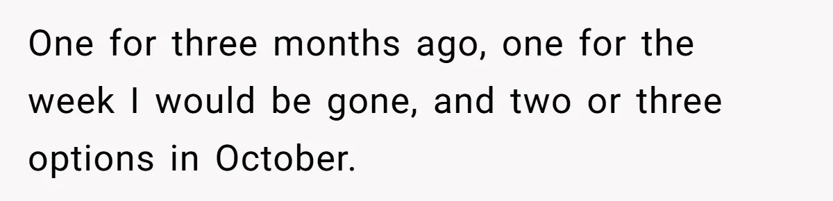 One for three months ago, one for the week I would be gone, and two or three options in October.