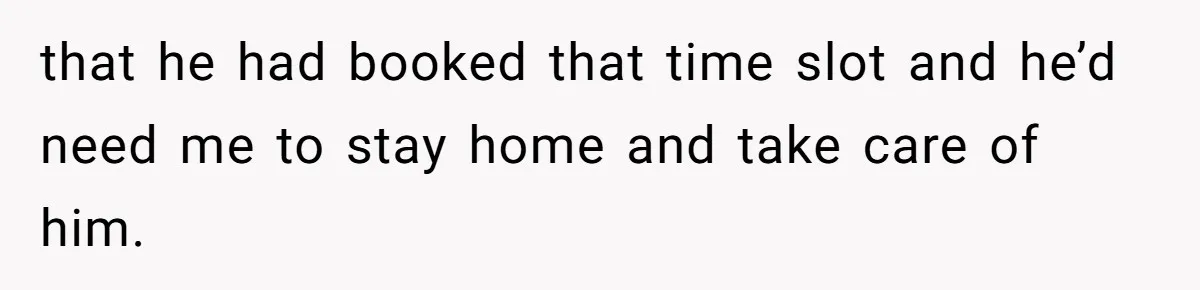 that he had booked that time slot and he’d need me to stay home and take care of him.