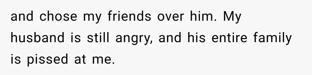 and chose my friends over him. My husband is still angry, and his entire family is pissed at me.