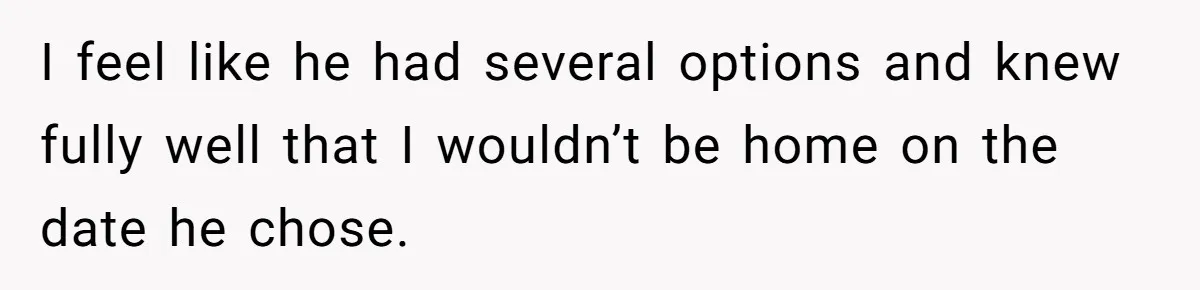 I feel like he had several options and knew fully well that I wouldn’t be home on the date he chose.