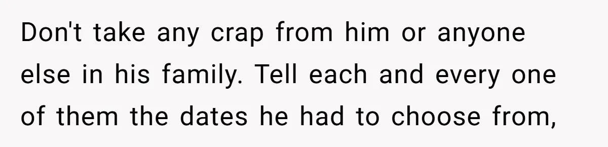 Don't take any crap from him or anyone else in his family. Tell each and every one of them the dates he had to choose from,