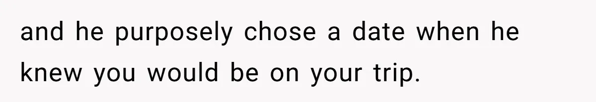 and he purposely chose a date when he knew you would be on your trip.