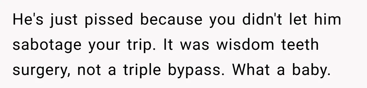 He's just pissed because you didn't let him sabotage your trip. It was wisdom teeth surgery, not a triple bypass. What a baby.
