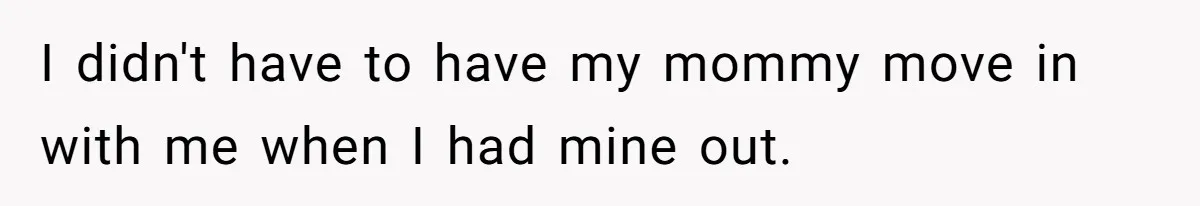 I didn't have to have my mommy move in with me when I had mine out.