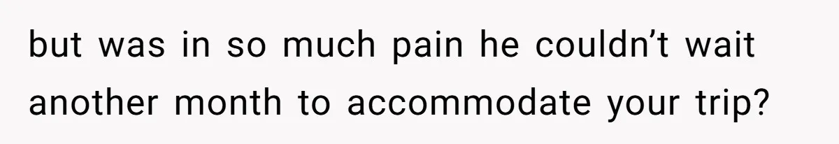 but was in so much pain he couldn’t wait another month to accommodate your trip?