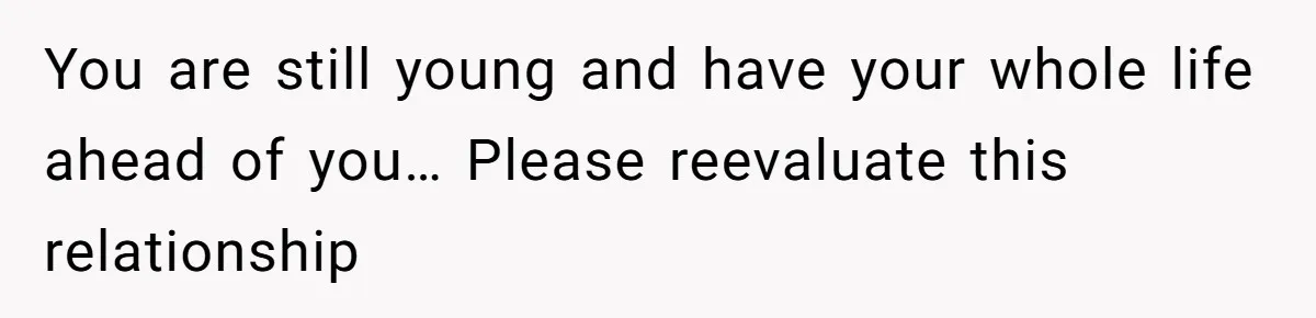 You are still young and have your whole life ahead of you… Please reevaluate this relationship
