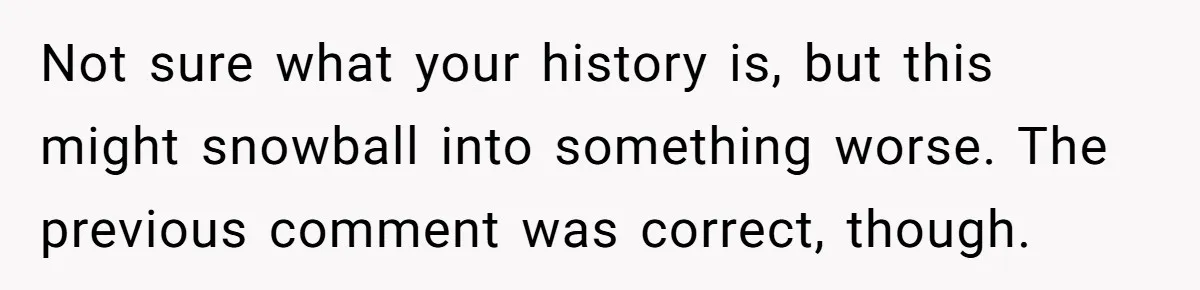 Not sure what your history is, but this might snowball into something worse. The previous comment was correct, though.