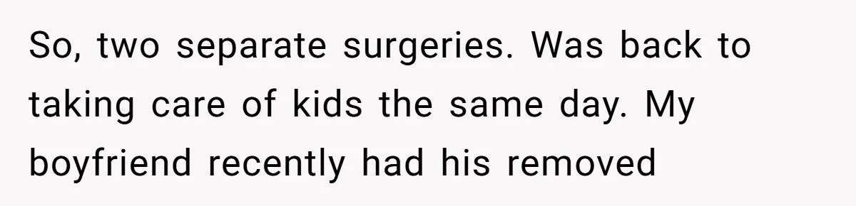 So, two separate surgeries. Was back to taking care of kids the same day. My boyfriend recently had his removed