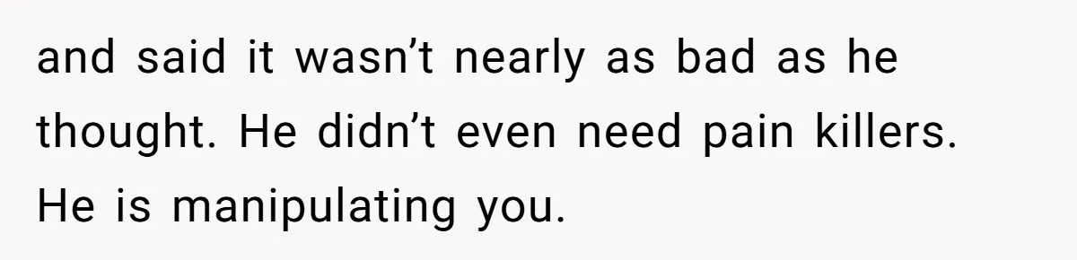 and said it wasn’t nearly as bad as he thought. He didn’t even need pain killers. He is manipulating you.