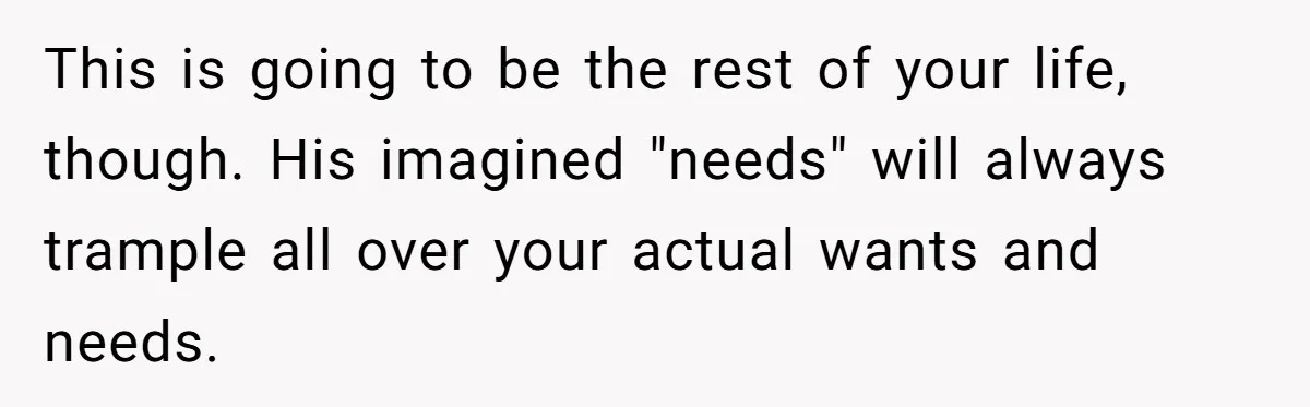 This is going to be the rest of your life, though. His imagined "needs" will always trample all over your actual wants and needs.