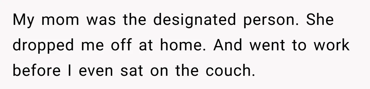 My mom was the designated person. She dropped me off at home. And went to work before I even sat on the couch.
