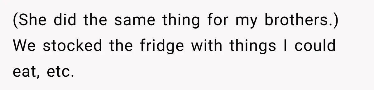 (She did the same thing for my brothers.) We stocked the fridge with things I could eat, etc.