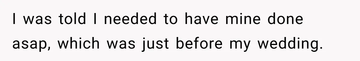 I was told I needed to have mine done asap, which was just before my wedding.