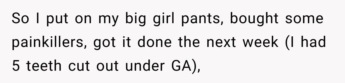 So I put on my big girl pants, bought some painkillers, got it done the next week (I had 5 teeth cut out under GA),
