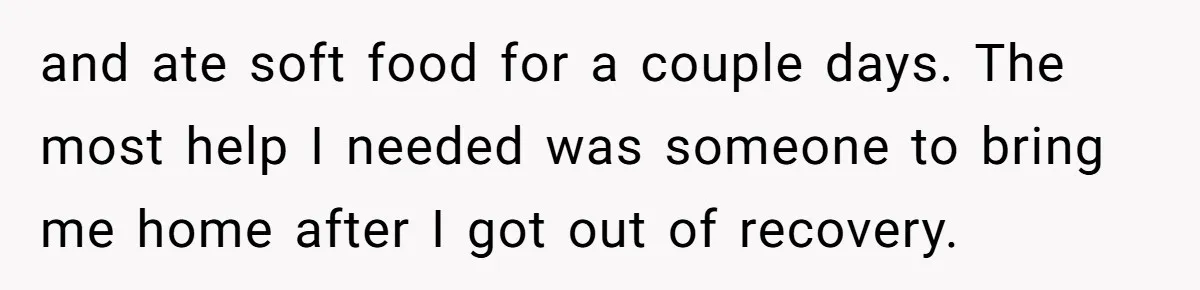 and ate soft food for a couple days. The most help I needed was someone to bring me home after I got out of recovery.