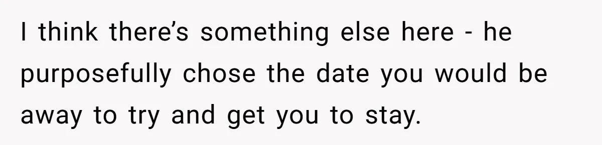 I think there’s something else here - he purposefully chose the date you would be away to try and get you to stay.