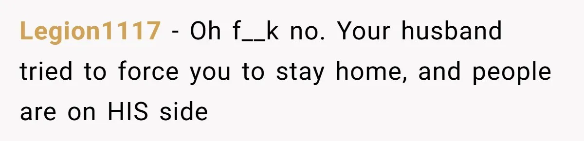Legion1117 − Oh f__k no. Your husband tried to force you to stay home, and people are on HIS side