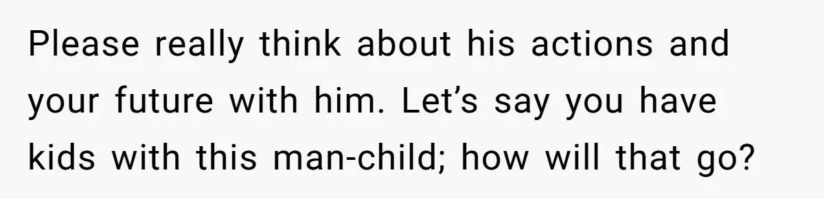 Please really think about his actions and your future with him. Let’s say you have kids with this man-child; how will that go?
