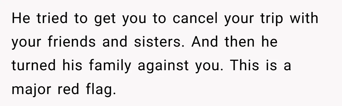 He tried to get you to cancel your trip with your friends and sisters. And then he turned his family against you. This is a major red flag.
