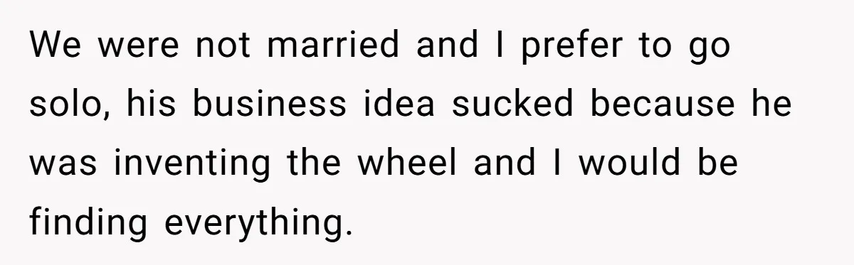 We were not married and I prefer to go solo, his business idea sucked because he was inventing the wheel and I would be finding everything.