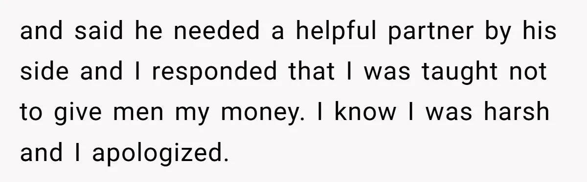 and said he needed a helpful partner by his side and I responded that I was taught not to give men my money. I know I was harsh and I...