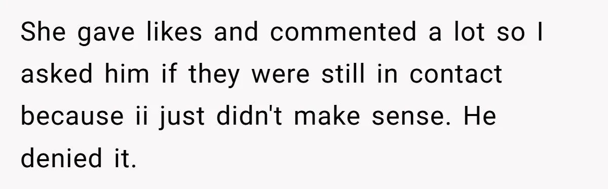 She gave likes and commented a lot so I asked him if they were still in contact because ii just didn't make sense. He denied it.
