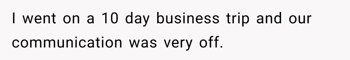 I went on a 10 day business trip and our communication was very off.