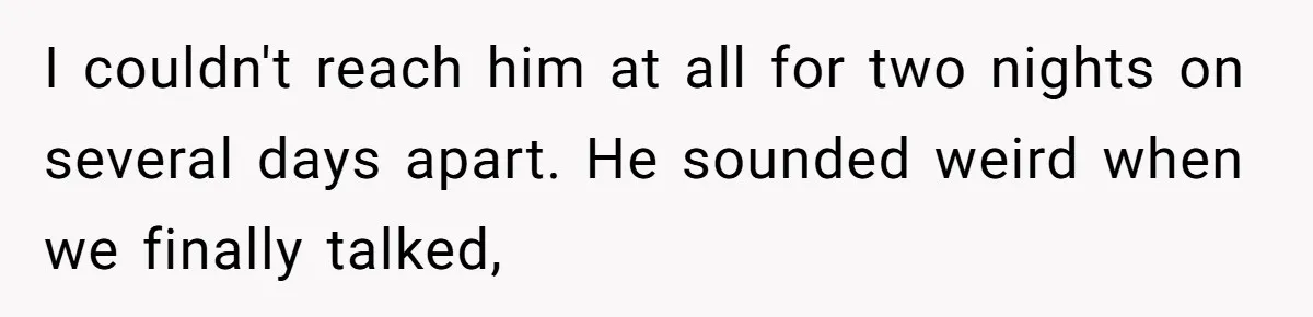 I couldn't reach him at all for two nights on several days apart. He sounded weird when we finally talked,