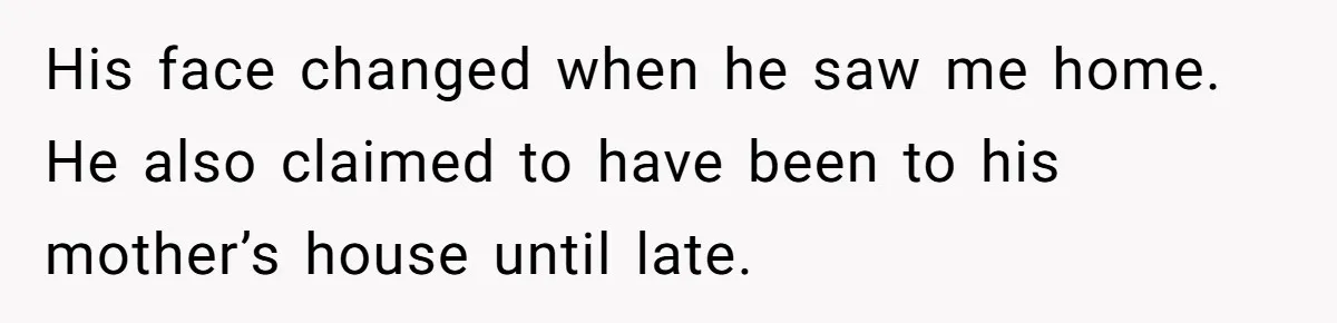 His face changed when he saw me home. He also claimed to have been to his mother’s house until late.